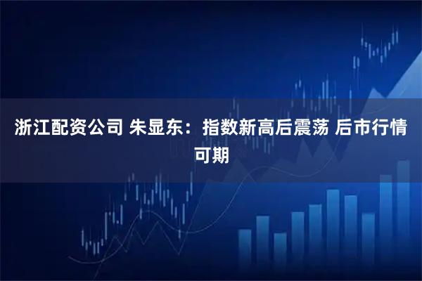 浙江配资公司 朱显东：指数新高后震荡 后市行情可期