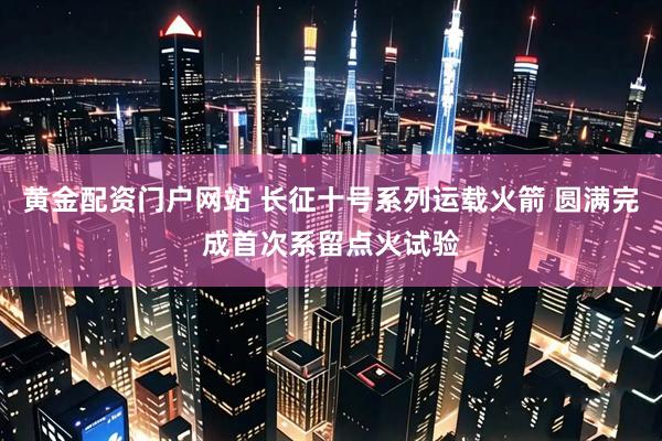 黄金配资门户网站 长征十号系列运载火箭 圆满完成首次系留点火试验