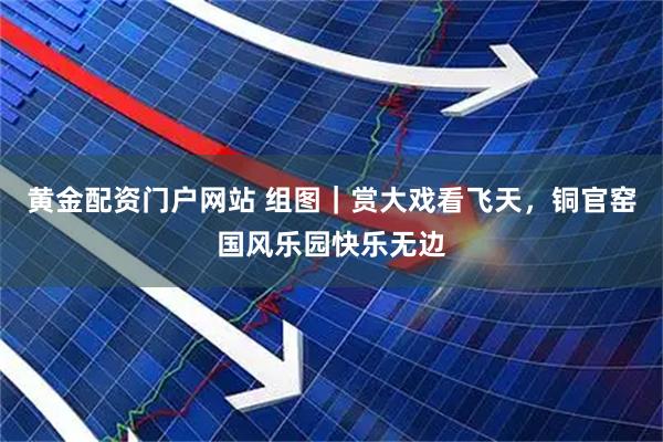 黄金配资门户网站 组图｜赏大戏看飞天，铜官窑国风乐园快乐无边