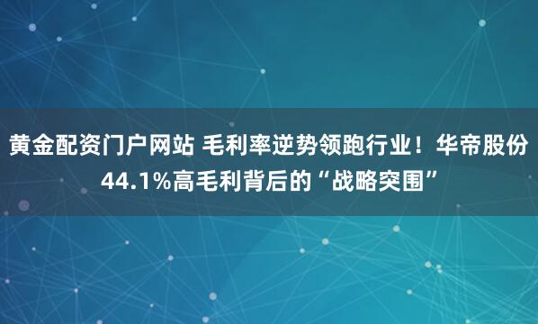 黄金配资门户网站 毛利率逆势领跑行业!华帝股份44.1%高毛利背后的“战略突围”