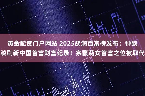 黄金配资门户网站 2025胡润百富榜发布:钟睒睒刷新中国首富财富纪录!宗馥莉女首富之位被取代