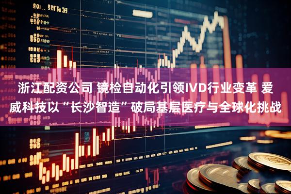 浙江配资公司 镜检自动化引领IVD行业变革 爱威科技以“长沙智造”破局基层医疗与全球化挑战