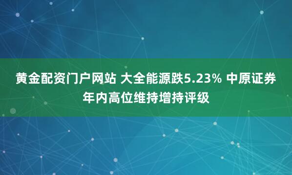 黄金配资门户网站 大全能源跌5.23% 中原证券年内高位维持增持评级