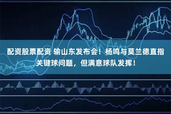 配资股票配资 输山东发布会！杨鸣与莫兰德直指关键球问题，但满意球队发挥！