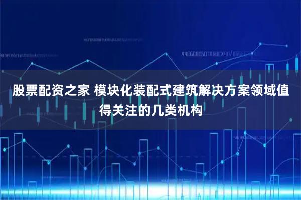 股票配资之家 模块化装配式建筑解决方案领域值得关注的几类机构