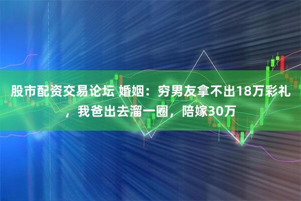 股市配资交易论坛 婚姻:穷男友拿不出18万彩礼,我爸出去溜一圈,陪嫁30万