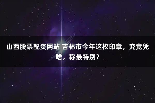 山西股票配资网站 吉林市今年这枚印章，究竟凭啥，称最特别？