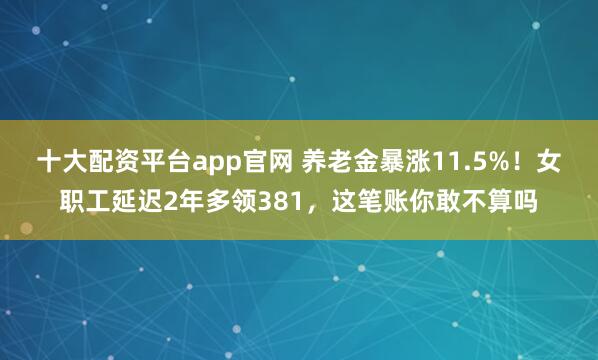 十大配资平台app官网 养老金暴涨11.5%！女职工延迟2年多领381，这笔账你敢不算吗