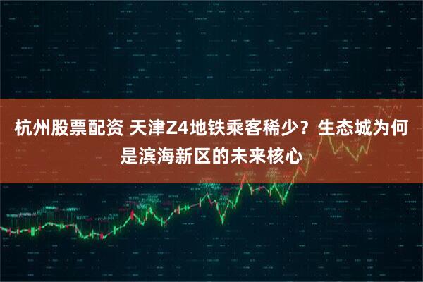 杭州股票配资 天津Z4地铁乘客稀少？生态城为何是滨海新区的未来核心
