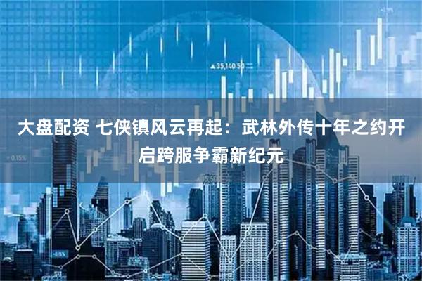 大盘配资 七侠镇风云再起：武林外传十年之约开启跨服争霸新纪元