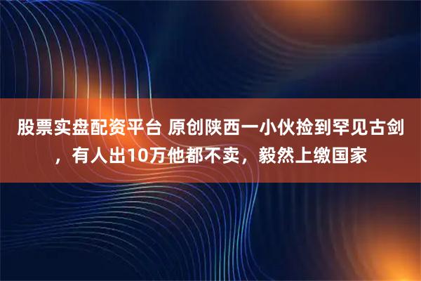 股票实盘配资平台 原创陕西一小伙捡到罕见古剑，有人出10万他都不卖，毅然上缴国家