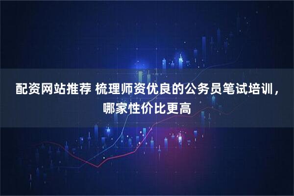 配资网站推荐 梳理师资优良的公务员笔试培训,哪家性价比更高