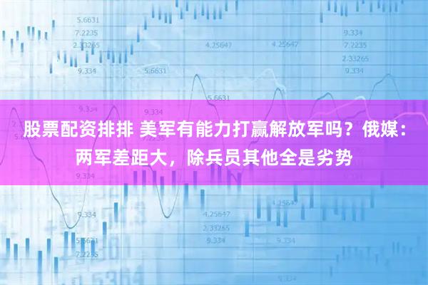 股票配资排排 美军有能力打赢解放军吗?俄媒:两军差距大,除兵员其他全是劣势