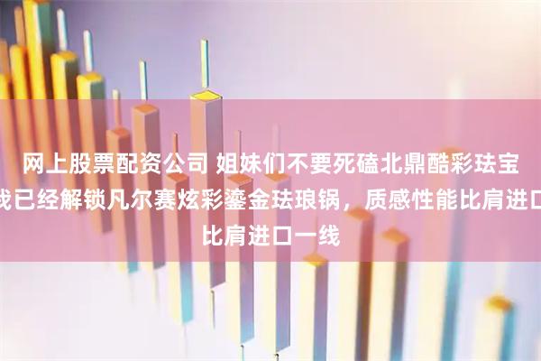 网上股票配资公司 姐妹们不要死磕北鼎酷彩珐宝拉!我已经解锁凡尔赛炫彩鎏金珐琅锅,质感性能比肩进口一线