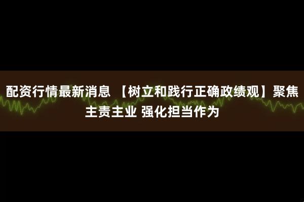 配资行情最新消息 【树立和践行正确政绩观】聚焦主责主业 强化担当作为