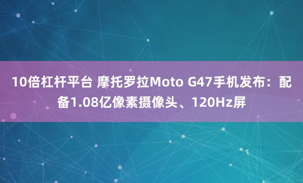 10倍杠杆平台 摩托罗拉Moto G47手机发布：配备1.08亿像素摄像头、120Hz屏