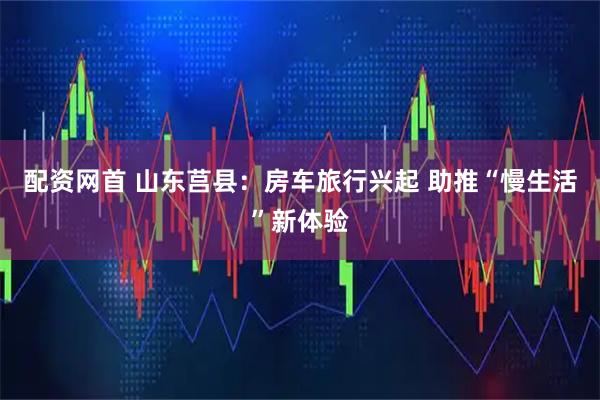 配资网首 山东莒县：房车旅行兴起 助推“慢生活”新体验