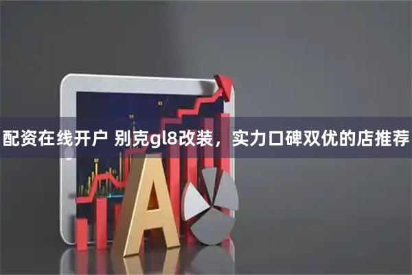配资在线开户 别克gl8改装，实力口碑双优的店推荐