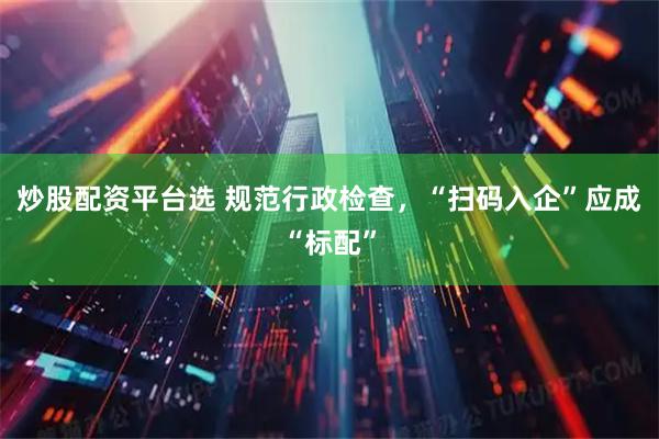 炒股配资平台选 规范行政检查，“扫码入企”应成“标配”