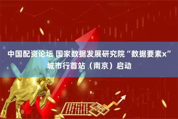 中国配资论坛 国家数据发展研究院“数据要素x”城市行首站（南京）启动