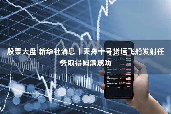 股票大盘 新华社消息｜天舟十号货运飞船发射任务取得圆满成功
