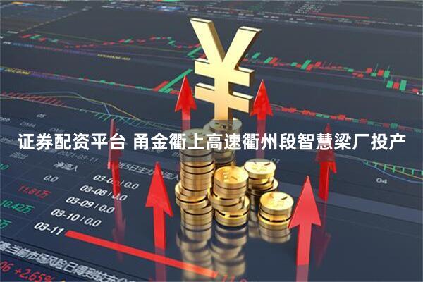 证券配资平台 甬金衢上高速衢州段智慧梁厂投产