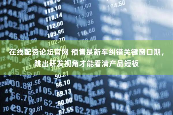 在线配资论坛官网 预售是新车纠错关键窗口期，跳出研发视角才能看清产品短板