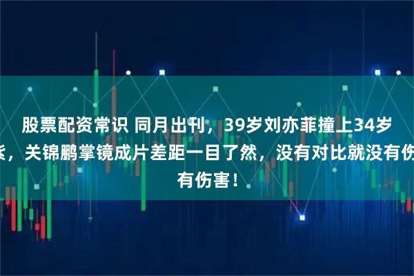 股票配资常识 同月出刊，39岁刘亦菲撞上34岁杨紫，关锦鹏掌镜成片差距一目了然，没有对比就没有伤害！