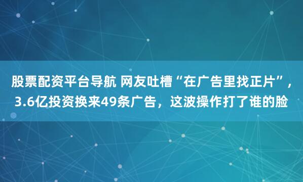 股票配资平台导航 网友吐槽“在广告里找正片”,3.6亿投资换来49条广告,这波操作打了谁的脸